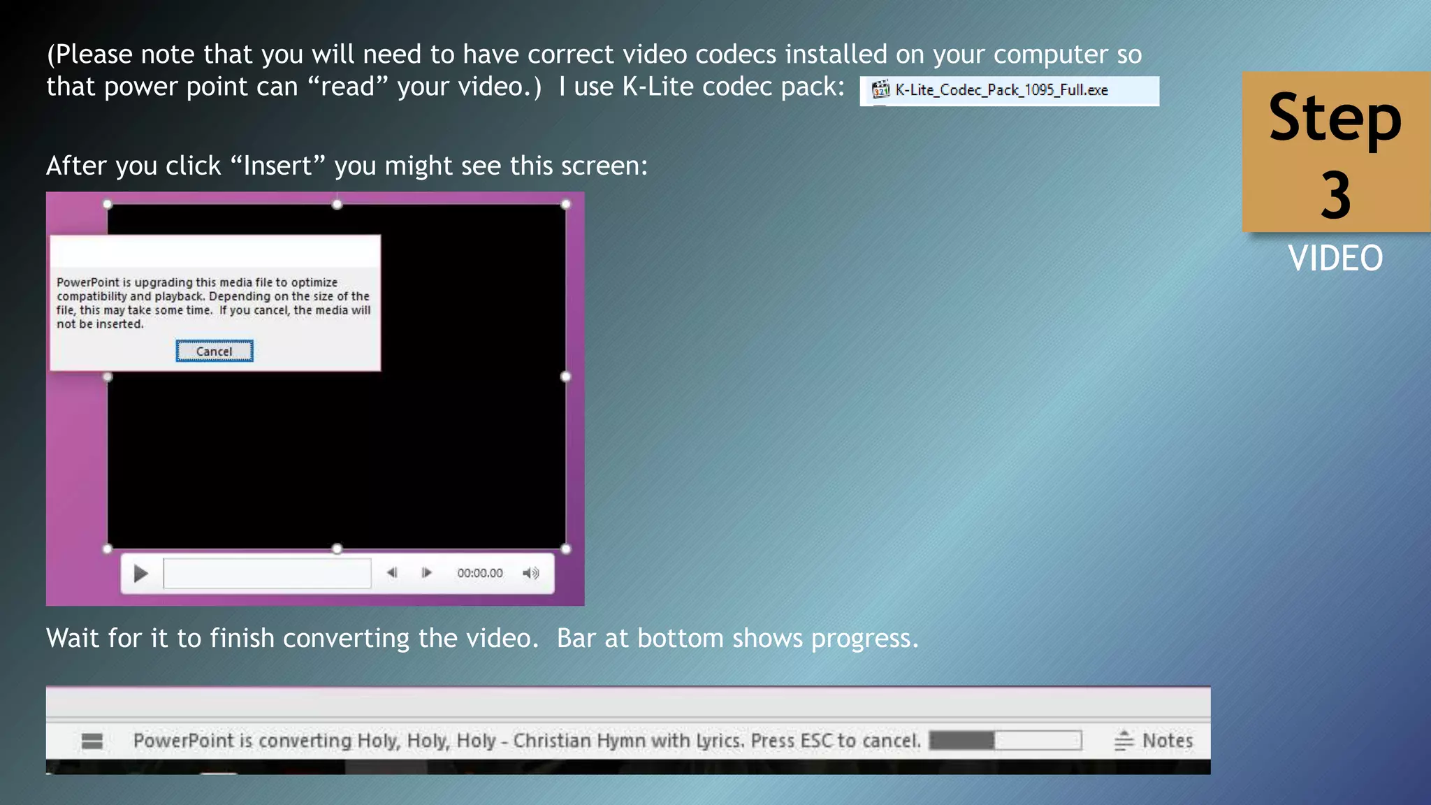 (Please note that you will need to have correct video codecs installed on your computer so
that power point can “read” your video.) I use K-Lite codec pack:
After you click “Insert” you might see this screen:
Wait for it to finish converting the video. Bar at bottom shows progress.
Step
3
VIDEO
 