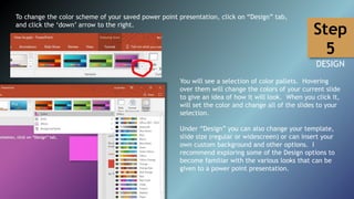 To change the color scheme of your saved power point presentation, click on “Design” tab,
and click the ‘down’ arrow to the right.
You will see a selection of color pallets. Hovering
over them will change the colors of your current slide
to give an idea of how it will look. When you click it,
will set the color and change all of the slides to your
selection.
Under “Design” you can also change your template,
slide size (regular or widescreen) or can insert your
own custom background and other options. I
recommend exploring some of the Design options to
become familiar with the various looks that can be
given to a power point presentation.
Step
5
DESIGN
 