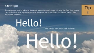 A few tips:
To change text size to ANY size you want, even extremely large, click on the font size, delete
the current font size, type the font size you want and press Enter. So if want 100 pt. font,
would look like this:
Hello! And 200 pt. font would look like this:
Hello!
Tip
1
 
