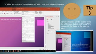 To add a box or shape, under Home tab select one from shape drop down:
A cross will show for the cursor, press
the left mouse button and “drag” the
cross until the shape is the size you
want.
Tip
3
 