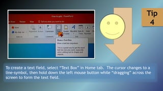 To create a text field, select “Text Box” in Home tab. The cursor changes to a
line-symbol, then hold down the left mouse button while “dragging” across the
screen to form the text field.
Tip
4
 
