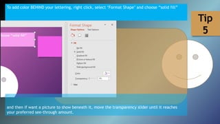 To add color BEHIND your lettering, right click, select ‘Format Shape’ and choose “solid fill”
and then if want a picture to show beneath it, move the transparency slider until it reaches
your preferred see-through amount.
Tip
5
 