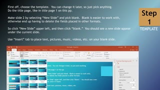 First off, choose the template. You can change it later, so just pick anything.
Do the title page, like in title page 1 on this pp.
Make slide 2 by selecting “New Slide” and pick blank. Blank is easier to work with,
otherwise end up having to delete the fields placed in other formats.
So click “New Slide” upper left, and then click “blank.” You should see a new slide appear
under the current slide.
Use “Insert” tab to place text, pictures, music, videos, etc. on your blank slide.
Step
1
TEMPLATE
 