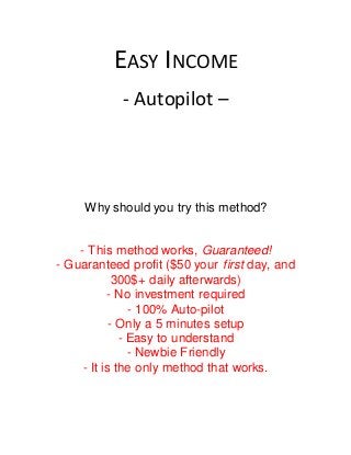 EASY INCOME
- Autopilot –
Why should you try this method?
- This method works, Guaranteed!
- Guaranteed profit ($50 your first day, and
300$+ daily afterwards)
- No investment required
- 100% Auto-pilot
- Only a 5 minutes setup
- Easy to understand
- Newbie Friendly
- It is the only method that works.
 