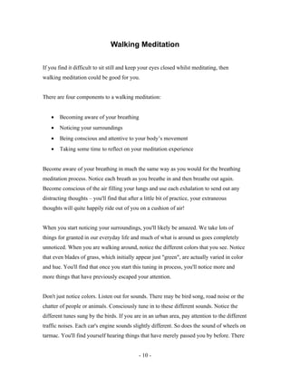 Walking Meditation
If you find it difficult to sit still and keep your eyes closed whilst meditating, then
walking meditation could be good for you.
There are four components to a walking meditation:
• Becoming aware of your breathing
• Noticing your surroundings
• Being conscious and attentive to your body’s movement
• Taking some time to reflect on your meditation experience
Become aware of your breathing in much the same way as you would for the breathing
meditation process. Notice each breath as you breathe in and then breathe out again.
Become conscious of the air filling your lungs and use each exhalation to send out any
distracting thoughts – you'll find that after a little bit of practice, your extraneous
thoughts will quite happily ride out of you on a cushion of air!
When you start noticing your surroundings, you'll likely be amazed. We take lots of
things for granted in our everyday life and much of what is around us goes completely
unnoticed. When you are walking around, notice the different colors that you see. Notice
that even blades of grass, which initially appear just "green", are actually varied in color
and hue. You'll find that once you start this tuning in process, you'll notice more and
more things that have previously escaped your attention.
Don't just notice colors. Listen out for sounds. There may be bird song, road noise or the
chatter of people or animals. Consciously tune in to these different sounds. Notice the
different tunes sung by the birds. If you are in an urban area, pay attention to the different
traffic noises. Each car's engine sounds slightly different. So does the sound of wheels on
tarmac. You'll find yourself hearing things that have merely passed you by before. There
- 10 -
 