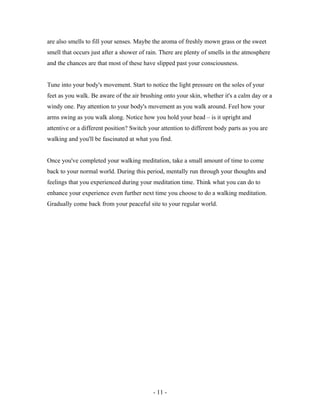 are also smells to fill your senses. Maybe the aroma of freshly mown grass or the sweet
smell that occurs just after a shower of rain. There are plenty of smells in the atmosphere
and the chances are that most of these have slipped past your consciousness.
Tune into your body's movement. Start to notice the light pressure on the soles of your
feet as you walk. Be aware of the air brushing onto your skin, whether it's a calm day or a
windy one. Pay attention to your body's movement as you walk around. Feel how your
arms swing as you walk along. Notice how you hold your head – is it upright and
attentive or a different position? Switch your attention to different body parts as you are
walking and you'll be fascinated at what you find.
Once you've completed your walking meditation, take a small amount of time to come
back to your normal world. During this period, mentally run through your thoughts and
feelings that you experienced during your meditation time. Think what you can do to
enhance your experience even further next time you choose to do a walking meditation.
Gradually come back from your peaceful site to your regular world.
- 11 -
 