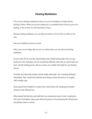 Healing Meditation
You can use a healing meditation to focus on your own healing or to help with the
healing of others. When you are just starting out, it is probably best to focus on your own
healing, so that is what we will concentrate on here.
During a healing meditation, you can help your body to recover from an illness or dis-
ease.
Start your meditation process as usual.
Then, once you are happy that you are in a relaxed state, you can start your healing
meditation.
In your mind, fill the area that needs healing with a bright healing light. Once you get
proficient at this technique, you can research the different colors that are said to help even
more with the healing process. But as a starter, use a bright white light for your healing
process.
Flood the area that needs healing with the bright white light. See everything brilliantly
illuminated. Then visualize the affected area starting to heal and return to it's regular,
100% healthy state.
Some people find it helpful to visualize their white blood cells attacking the harmful
elements in the affected area.
Other people find that they can build their own construction team in their visualization.
This team of miniature experts goes about the process of reconstructing the affected area
and putting it back to normal.
- 12 -
 