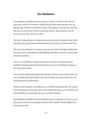 Zen Meditation
Zen meditation is normally practiced sitting on a cushion on the floor. There are two
main items used for zen meditation, called zafu and zabuton. Between them, they can
take the edge off sitting on a hard floor surface. The zabuton is a mat placed on the floor.
The zafu is a cushion that is placed on top of the zabuton. They can help to take the
pressure off your legs whilst you meditate.
The idea of using cushions is to help you focus your mind on the meditation itself, rather
than any aches or pains that you could experience whilst sitting on a hard wooden floor.
The aim of zen meditation is to simply sit and open the "hand" of thought. Traditionally,
it is practiced in a sitting position, with folded legs and hands. Your spine is kept upright
during the meditation.
There are several different sitting positions that you can take whilst practicing zen
meditation. Check the internet for some illustrations if you have difficulty working out
the exact posture needed.
Once you have reached your desired sitting position, half lower your eyelids so that your
eyes are neither fully open or fully closed. This will allow you to stay awake whilst not
being distracted by outside objects.
When you start to practice zen meditation, you will begin by concentrating. This usually
involves focusing on your breath, often whilst counting. Over time, you will find that you
can concentrate your mind easier each time you start to meditate.
Zen meditation is probably best experienced by joining a local group so that you can get
the most out of the various teachings associated with it, together with the support that a
practice group offers.
- 14 -
 