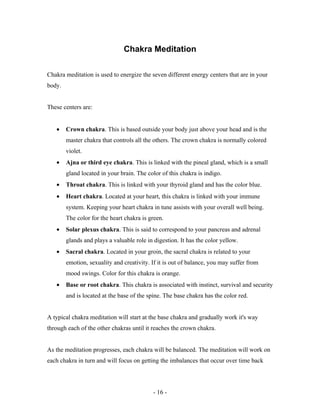 Chakra Meditation
Chakra meditation is used to energize the seven different energy centers that are in your
body.
These centers are:
• Crown chakra. This is based outside your body just above your head and is the
master chakra that controls all the others. The crown chakra is normally colored
violet.
• Ajna or third eye chakra. This is linked with the pineal gland, which is a small
gland located in your brain. The color of this chakra is indigo.
• Throat chakra. This is linked with your thyroid gland and has the color blue.
• Heart chakra. Located at your heart, this chakra is linked with your immune
system. Keeping your heart chakra in tune assists with your overall well being.
The color for the heart chakra is green.
• Solar plexus chakra. This is said to correspond to your pancreas and adrenal
glands and plays a valuable role in digestion. It has the color yellow.
• Sacral chakra. Located in your groin, the sacral chakra is related to your
emotion, sexuality and creativity. If it is out of balance, you may suffer from
mood swings. Color for this chakra is orange.
• Base or root chakra. This chakra is associated with instinct, survival and security
and is located at the base of the spine. The base chakra has the color red.
A typical chakra meditation will start at the base chakra and gradually work it's way
through each of the other chakras until it reaches the crown chakra.
As the meditation progresses, each chakra will be balanced. The meditation will work on
each chakra in turn and will focus on getting the imbalances that occur over time back
- 16 -
 