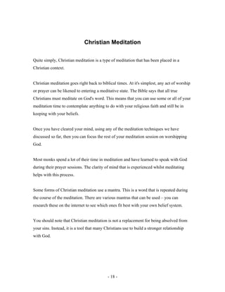 Christian Meditation
Quite simply, Christian meditation is a type of meditation that has been placed in a
Christian context.
Christian meditation goes right back to biblical times. At it's simplest, any act of worship
or prayer can be likened to entering a meditative state. The Bible says that all true
Christians must meditate on God's word. This means that you can use some or all of your
meditation time to contemplate anything to do with your religious faith and still be in
keeping with your beliefs.
Once you have cleared your mind, using any of the meditation techniques we have
discussed so far, then you can focus the rest of your meditation session on worshipping
God.
Most monks spend a lot of their time in meditation and have learned to speak with God
during their prayer sessions. The clarity of mind that is experienced whilst meditating
helps with this process.
Some forms of Christian meditation use a mantra. This is a word that is repeated during
the course of the meditation. There are various mantras that can be used – you can
research these on the internet to see which ones fit best with your own belief system.
You should note that Christian meditation is not a replacement for being absolved from
your sins. Instead, it is a tool that many Christians use to build a stronger relationship
with God.
- 18 -
 