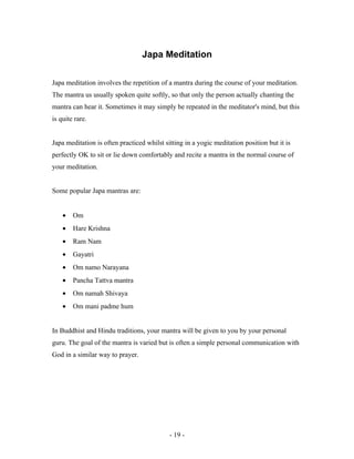 Japa Meditation
Japa meditation involves the repetition of a mantra during the course of your meditation.
The mantra us usually spoken quite softly, so that only the person actually chanting the
mantra can hear it. Sometimes it may simply be repeated in the meditator's mind, but this
is quite rare.
Japa meditation is often practiced whilst sitting in a yogic meditation position but it is
perfectly OK to sit or lie down comfortably and recite a mantra in the normal course of
your meditation.
Some popular Japa mantras are:
• Om
• Hare Krishna
• Ram Nam
• Gayatri
• Om namo Narayana
• Pancha Tattva mantra
• Om namah Shivaya
• Om mani padme hum
In Buddhist and Hindu traditions, your mantra will be given to you by your personal
guru. The goal of the mantra is varied but is often a simple personal communication with
God in a similar way to prayer.
- 19 -
 