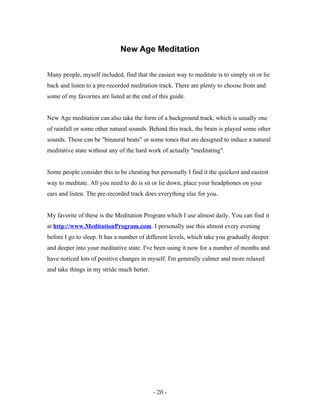 New Age Meditation
Many people, myself included, find that the easiest way to meditate is to simply sit or lie
back and listen to a pre-recorded meditation track. There are plenty to choose from and
some of my favorites are listed at the end of this guide.
New Age meditation can also take the form of a background track, which is usually one
of rainfall or some other natural sounds. Behind this track, the brain is played some other
sounds. These can be "binaural beats" or some tones that are designed to induce a natural
meditative state without any of the hard work of actually "meditating".
Some people consider this to be cheating but personally I find it the quickest and easiest
way to meditate. All you need to do is sit or lie down, place your headphones on your
ears and listen. The pre-recorded track does everything else for you.
My favorite of these is the Meditation Program which I use almost daily. You can find it
at http://www.MeditationProgram.com. I personally use this almost every evening
before I go to sleep. It has a number of different levels, which take you gradually deeper
and deeper into your meditative state. I've been using it now for a number of months and
have noticed lots of positive changes in myself. I'm generally calmer and more relaxed
and take things in my stride much better.
- 20 -
 