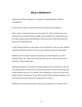 What is Meditation?
The dictionary defines meditation as "continued or extended thought; reflection;
contemplation."
So what does this mean in real life? Just what is this thing called meditation?
Often we get overwhelmed in the course of our daily life. This can lead to stress and
tensions that can ultimately affect our health. Using meditation on a regular basis gives
our mind a chance to quiet itself and adjust to the stresses and strains that are part and
parcel of our modern daily life.
Usually, people meditate in a quiet space, free from distraction. There are many different
methods of meditating, which we will cover later, but they all lead to the same place.
Meditation itself is simply the process of quieting our mind. Gradually, your mind
becomes calmer. The "chatter" that's often there becomes less. And you start to move
mentally to a more tranquil place.
Sometimes meditation is described as reaching a higher state of consciousness. This can
come about because our mind is less cluttered and therefore we start to notice things that
would ordinarily pass us by. For instance, whilst meditating we may tune in more to the
sounds around us, whether they are the urban sounds of traffic and people talking or more
rural sounds such as bird song or the running water of a stream.
Oftentimes by concentrating on these sounds we can go deeper into a meditative state.
- 4 -
 