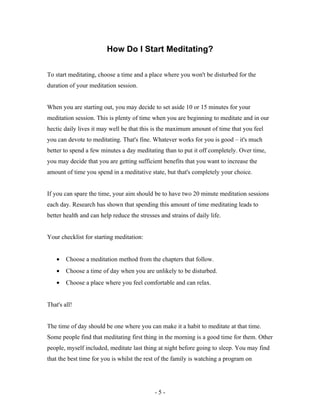 How Do I Start Meditating?
To start meditating, choose a time and a place where you won't be disturbed for the
duration of your meditation session.
When you are starting out, you may decide to set aside 10 or 15 minutes for your
meditation session. This is plenty of time when you are beginning to meditate and in our
hectic daily lives it may well be that this is the maximum amount of time that you feel
you can devote to meditating. That's fine. Whatever works for you is good – it's much
better to spend a few minutes a day meditating than to put it off completely. Over time,
you may decide that you are getting sufficient benefits that you want to increase the
amount of time you spend in a meditative state, but that's completely your choice.
If you can spare the time, your aim should be to have two 20 minute meditation sessions
each day. Research has shown that spending this amount of time meditating leads to
better health and can help reduce the stresses and strains of daily life.
Your checklist for starting meditation:
• Choose a meditation method from the chapters that follow.
• Choose a time of day when you are unlikely to be disturbed.
• Choose a place where you feel comfortable and can relax.
That's all!
The time of day should be one where you can make it a habit to meditate at that time.
Some people find that meditating first thing in the morning is a good time for them. Other
people, myself included, meditate last thing at night before going to sleep. You may find
that the best time for you is whilst the rest of the family is watching a program on
- 5 -
 
