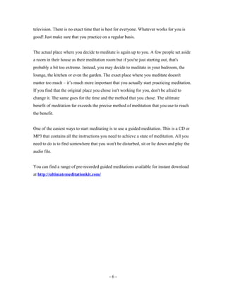television. There is no exact time that is best for everyone. Whatever works for you is
good! Just make sure that you practice on a regular basis.
The actual place where you decide to meditate is again up to you. A few people set aside
a room in their house as their meditation room but if you're just starting out, that's
probably a bit too extreme. Instead, you may decide to meditate in your bedroom, the
lounge, the kitchen or even the garden. The exact place where you meditate doesn't
matter too much – it’s much more important that you actually start practicing meditation.
If you find that the original place you chose isn't working for you, don't be afraid to
change it. The same goes for the time and the method that you chose. The ultimate
benefit of meditation far exceeds the precise method of meditation that you use to reach
the benefit.
One of the easiest ways to start meditating is to use a guided meditation. This is a CD or
MP3 that contains all the instructions you need to achieve a state of meditation. All you
need to do is to find somewhere that you won't be disturbed, sit or lie down and play the
audio file.
You can find a range of pre-recorded guided meditations available for instant download
at http://ultimatemeditationkit.com/
- 6 -
 