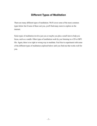 Different Types of Meditation
There are many different types of meditation. We'll cover some of the more common
types below but if none of these suit you, you'll find many more to explore on the
internet.
Some types of meditation involve just you or maybe you plus a small item to help you
focus, such as a candle. Other types of meditation work by you listening to a CD or MP3
file. Again, there is no right or wrong way to meditate. Feel free to experiment with some
of the different types of meditation explored below until you find one that works well for
you.
- 7 -
 