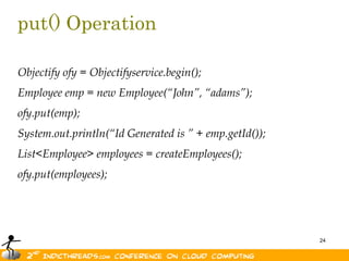 put() OperationObjectify ofy = Objectifyservice.begin();Employee emp = new Employee(“John”, “adams”);ofy.put(emp);System.out.println(“Id Generated is ” + emp.getId());List<Employee> employees = createEmployees();ofy.put(employees);