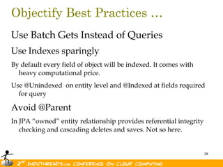 Objectify Best Practices …Use Batch Gets Instead of QueriesUse Indexes sparinglyBy default every field of object will be indexed. It comes with heavy computational price.Use @Unindexed  on entity level and @Indexed at fields required for queryAvoid @ParentIn JPA “owned” entity relationship provides referential integrity checking and cascading deletes and saves. Not so here.