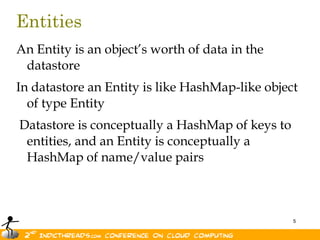 EntitiesAn Entity is an object’s worth of data in the datastoreIn datastore an Entity is like HashMap-like object of type Entity Datastore is conceptually a HashMap of keys to entities, and an Entity is conceptually a HashMap of name/value pairs 