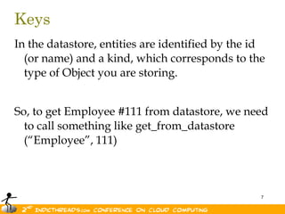 KeysIn the datastore, entities are identified by the id (or name) and a kind, which corresponds to the type of Object you are storing. So, to get Employee #111 from datastore, we need to call something like get_from_datastore (“Employee”, 111) 