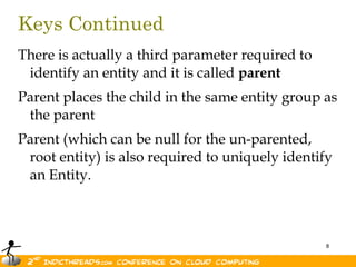 Keys ContinuedThere is actually a third parameter required to identify an entity and it is called parentParent places the child in the same entity group as the parentParent (which can be null for the un-parented, root entity) is also required to uniquely identify an Entity.
