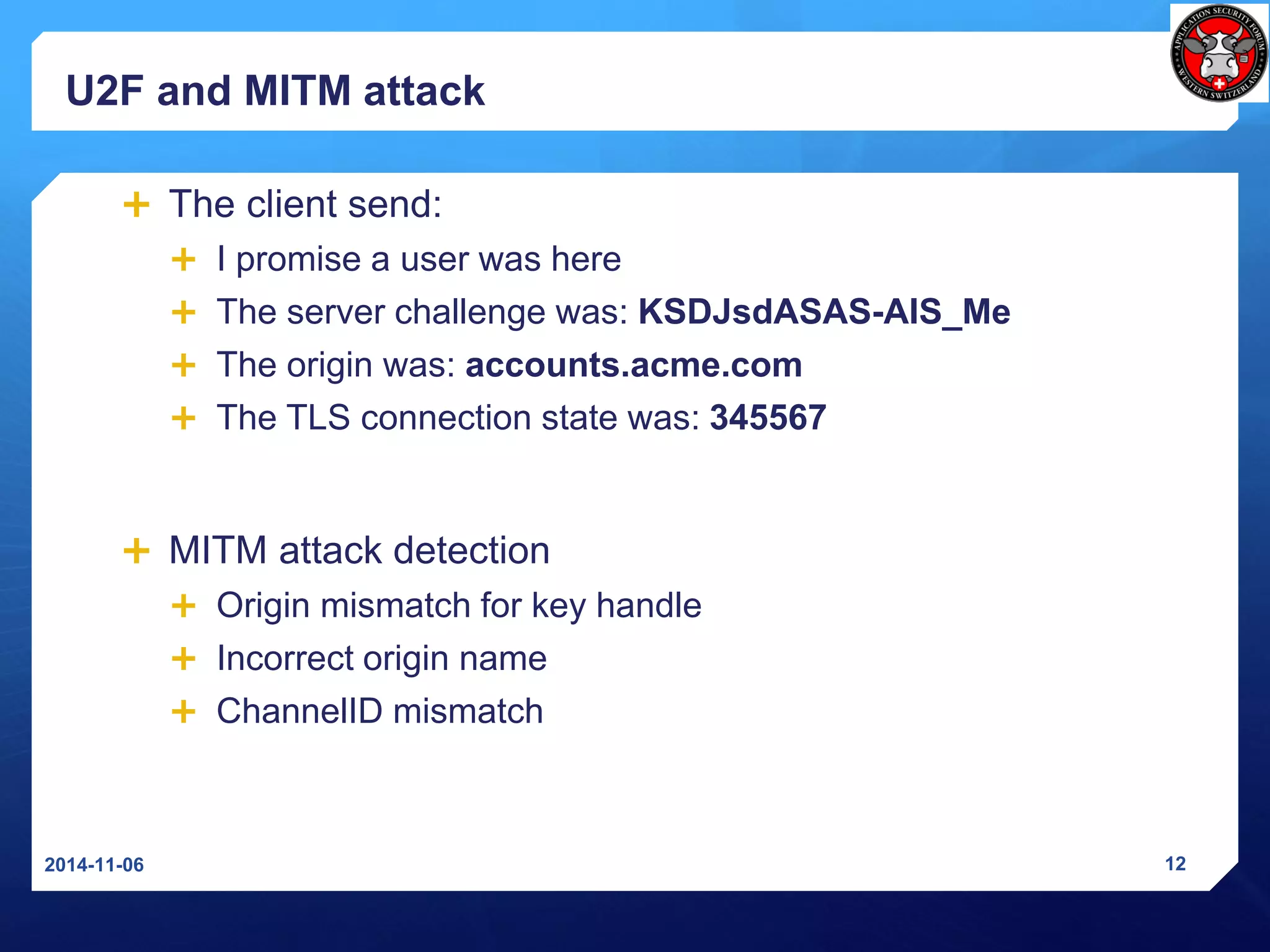 U2F and MITM attack 
The client send: 
I promise a user was here 
The server challenge was: KSDJsdASAS-AIS_Me 
The originwas: accounts.acme.com 
The TLS connection state was: 345567 
MITM attackdetection 
Origin mismatch for key handle 
Incorrect origin name 
ChannelIDmismatch 
2014-11-06 12 
 