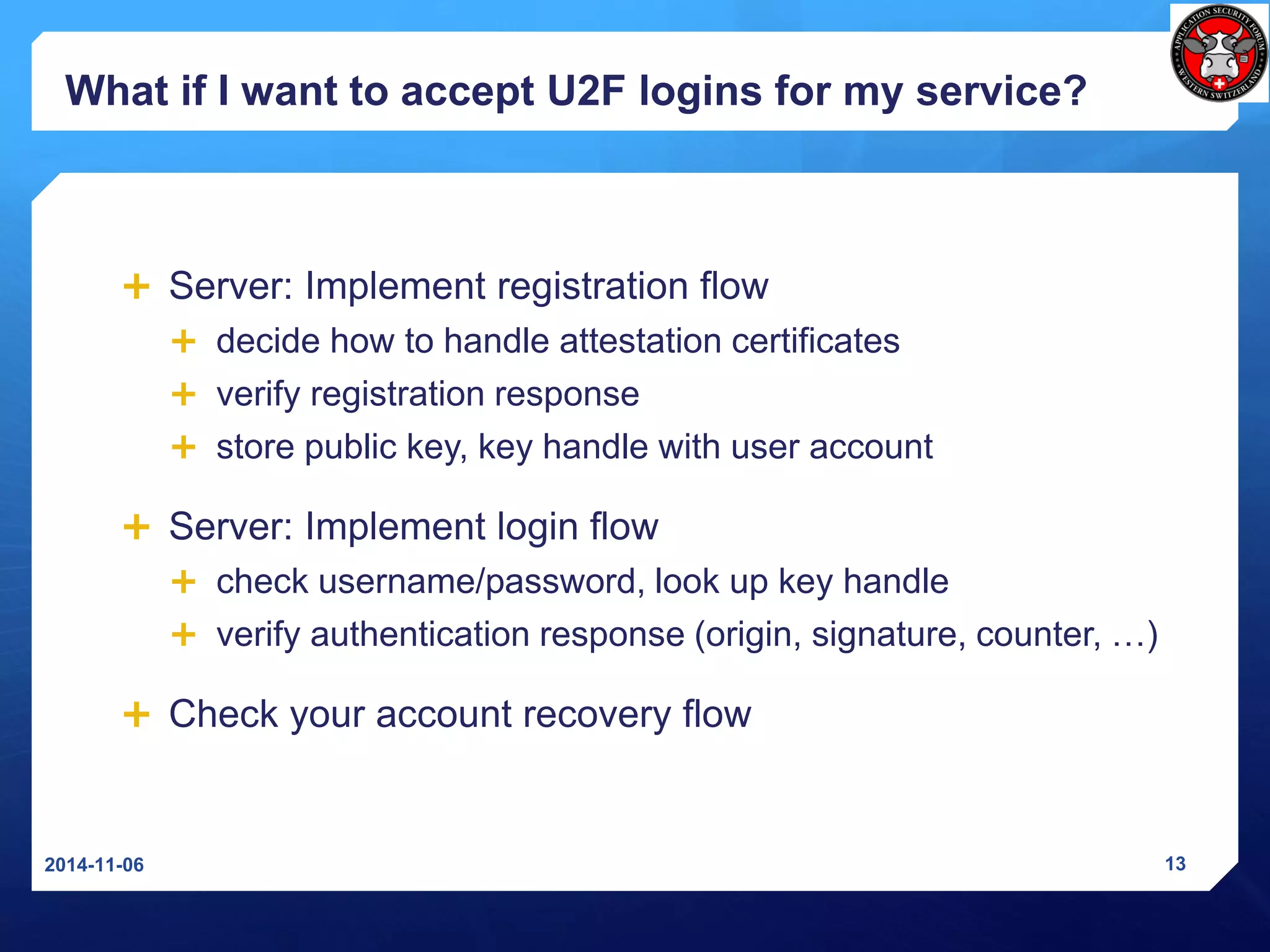 What if I want to accept U2F logins for my service? 
Server: Implement registration flow 
decide how to handle attestation certificates 
verify registration response 
store public key, key handle with user account 
Server: Implement login flow 
check username/password, look up key handle 
verify authentication response (origin, signature, counter, …) 
Check your account recovery flow 
2014-11-06 13 
 