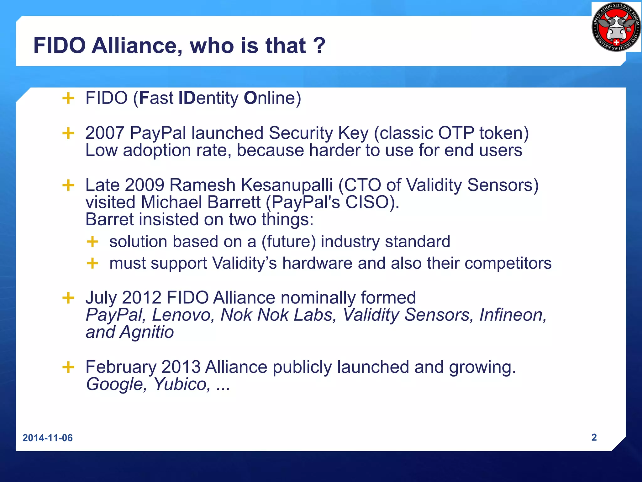 FIDO Alliance, whoisthat? 
FIDO (Fast IDentityOnline) 
2007 PayPal launched Security Key (classic OTP token) Low adoption rate, because harder to use for end users 
Late 2009 Ramesh Kesanupalli(CTO of Validity Sensors) visited Michael Barrett (PayPal's CISO). Barretinsisted on two things: 
solution based on a (future) industry standard 
must support Validity’s hardware and also their competitors 
July 2012 FIDO Alliance nominallyformedPayPal, Lenovo, NokNokLabs, Validity Sensors, Infineon, and Agnitio 
February 2013 Alliance publicly launched and growing. Google, Yubico, ... 
2014-11-06 2 
 
