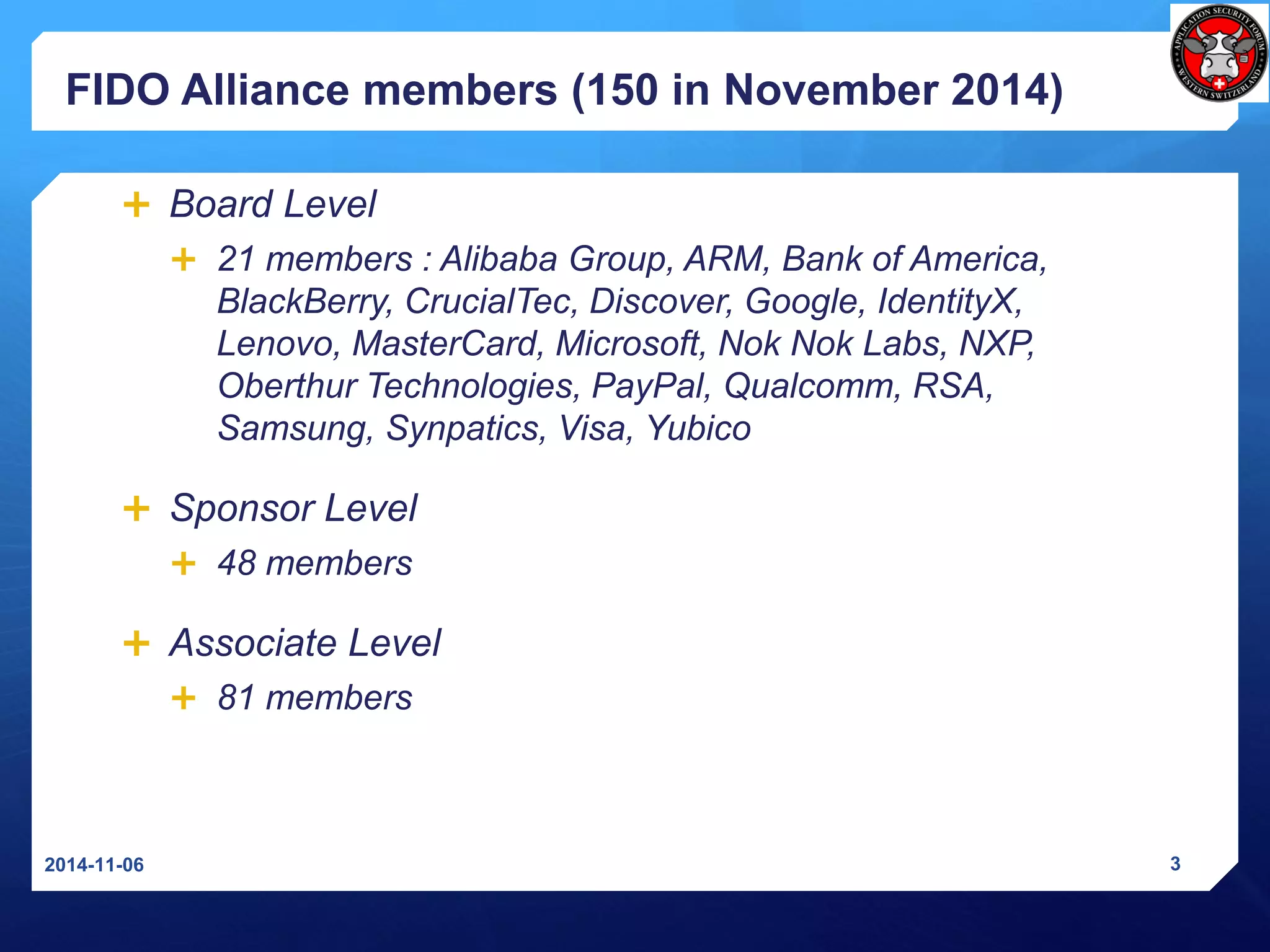 FIDO Alliance members(150 in November2014) 
Board Level 
21 members : Alibaba Group, ARM, Bank of America, BlackBerry, CrucialTec, Discover, Google, IdentityX, Lenovo, MasterCard, Microsoft, NokNokLabs, NXP, OberthurTechnologies, PayPal, Qualcomm, RSA, Samsung, Synpatics, Visa, Yubico 
Sponsor Level 
48 members 
Associate Level 
81 members 
2014-11-06 3 
 
