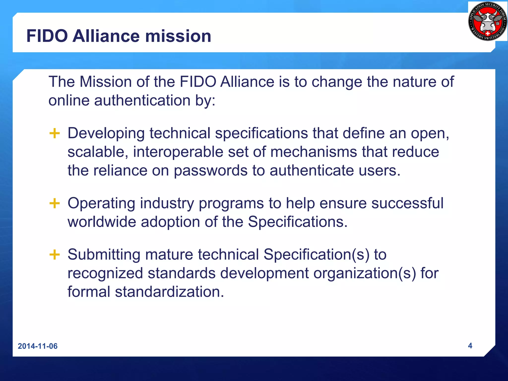 FIDO Alliance mission 
The Mission of the FIDO Alliance is to change the nature of online authentication by: 
Developing technical specifications that define an open, scalable, interoperable set of mechanisms that reduce the reliance on passwords to authenticate users. 
Operating industry programs to help ensure successful worldwide adoption of the Specifications. 
Submitting mature technical Specification(s) to recognized standards development organization(s) for formal standardization. 
2014-11-06 4 
 