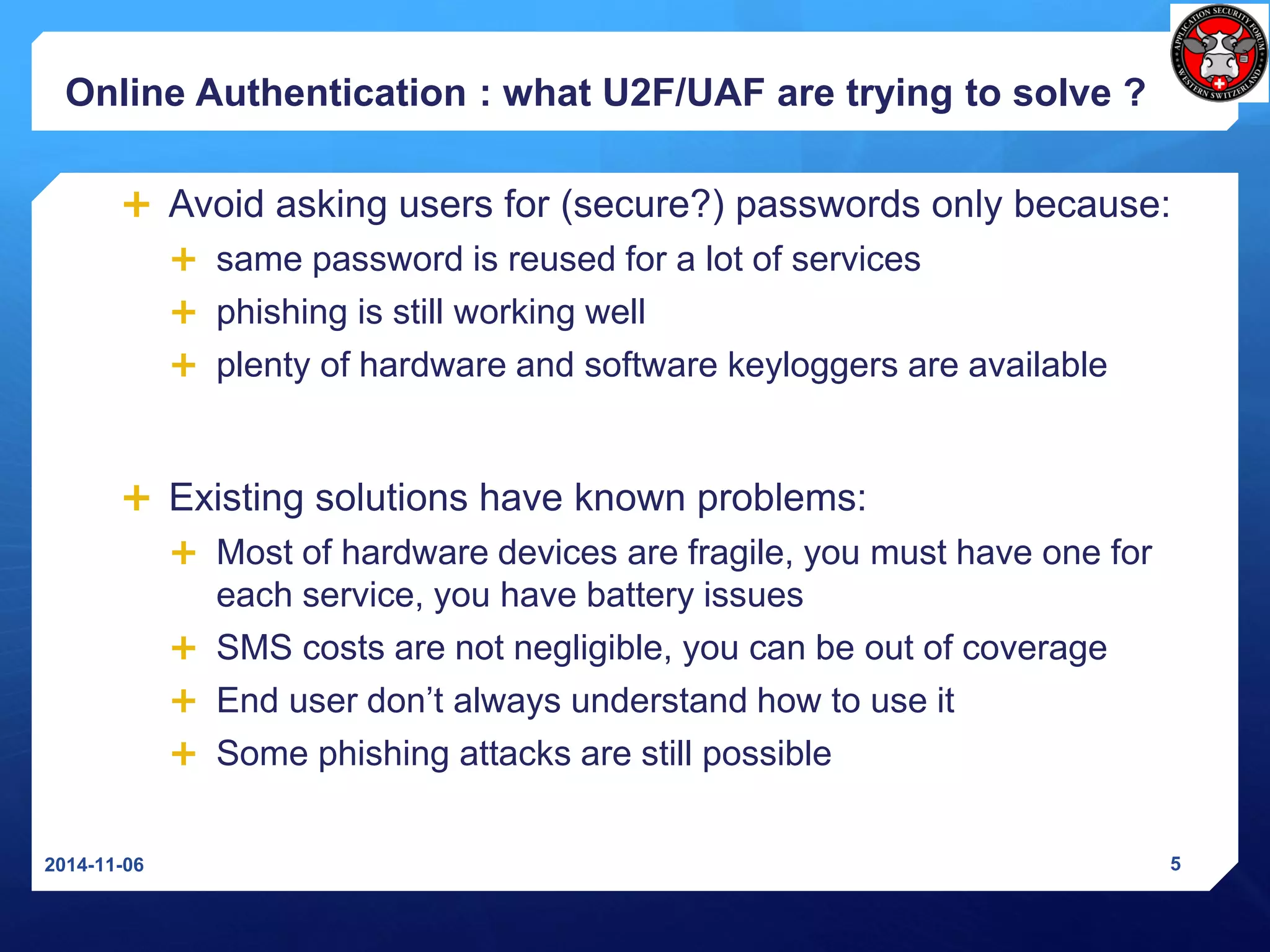 Online Authentication: whatU2F/UAF are tryingto solve? 
Avoid asking users for (secure?) passwords only because: 
same password is reused for a lot of services 
phishing is still working well 
plenty of hardware and software keyloggersare available 
Existing solutions have known problems: 
Most of hardware devices are fragile, you must have one for each service, you have battery issues 
SMS costs are not negligible, you can be out of coverage 
End user don’t always understand how to use it 
Some phishing attacks are still possible 
2014-11-06 5 
 