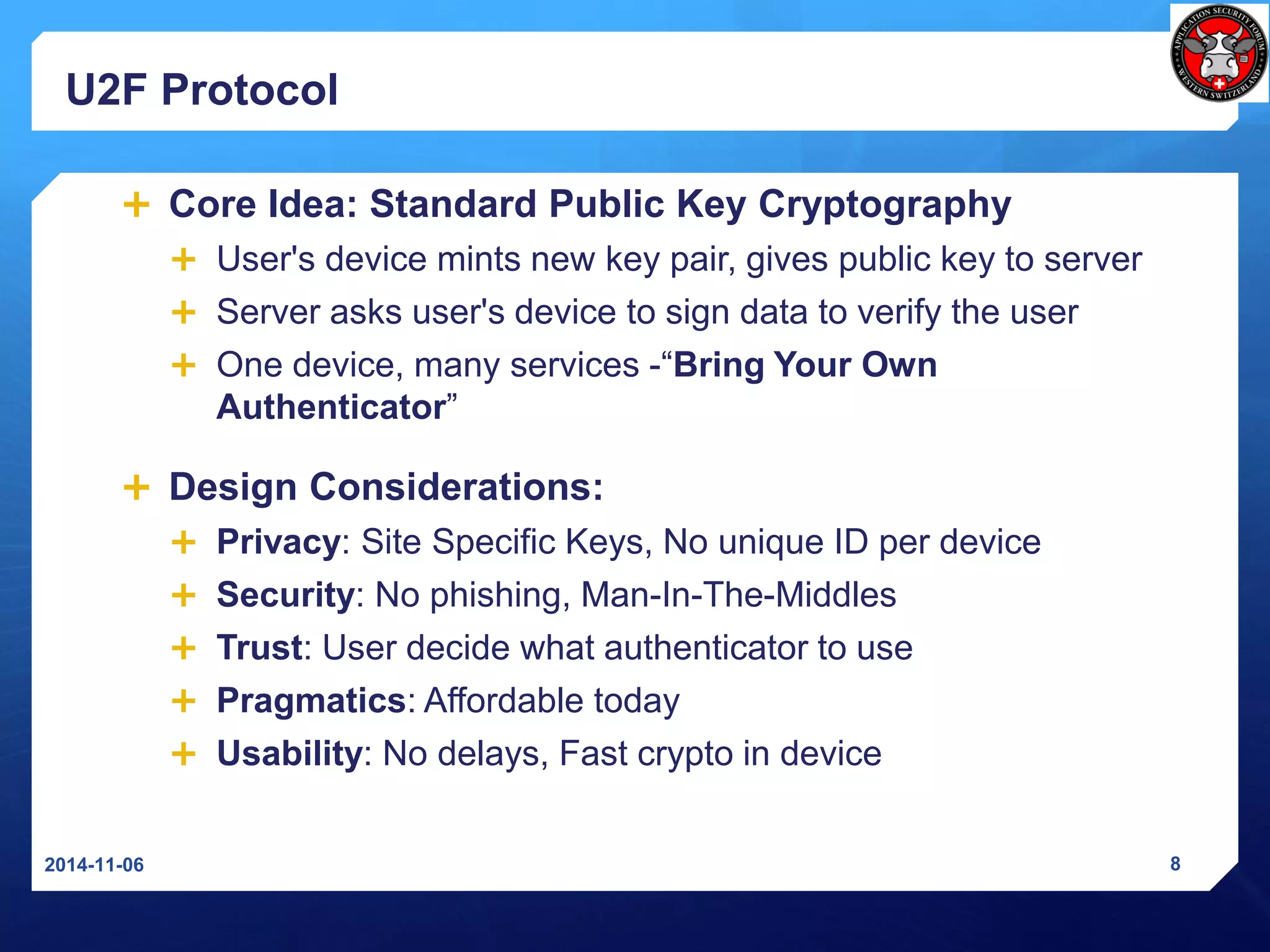 U2F Protocol 
Core Idea: Standard Public Key Cryptography 
User's device mints new key pair, gives public key to server 
Server asks user's device to sign data to verify the user 
One device, many services -“Bring Your Own Authenticator” 
Design Considerations: 
Privacy: Site SpecificKeys, No unique ID per device 
Security: No phishing, Man-In-The-Middles 
Trust: User decide what authenticator to use 
Pragmatics: Affordabletoday 
Usability: No delays, Fast crypto in device 
2014-11-06 8 
 
