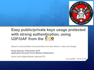 Easy public/private keys usage protected with strong authentication, using U2F/UAF from theBased on documentation and presentation from fidoalliance, Yubicoand GoogleRump Session, 6 November 2014Application Security Forum Western Switzerland 
André Liechti (@andreliechti, @multiOTP) 
Last update : 2014-12-09  
