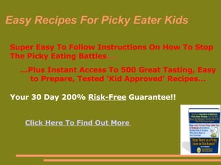 Easy Recipes For Picky Eater Kids ,[object Object],[object Object],Your 30 Day 200%  Risk-Free  Guarantee!!  Your 30 Day 200%  Risk-Free  Guarantee!!  Your 30 Day 200%  Risk-Free  Guarantee!!  Your 30 Day 200%  Risk-Free  Guarantee!!  Click Here To Find Out More   