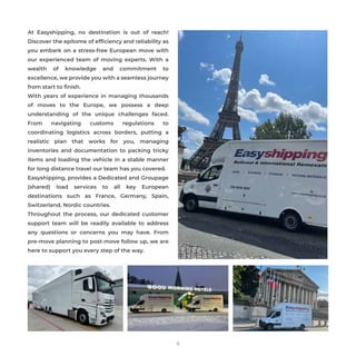 At Easyshipping, no destination is out of reach!
Discover the epitome of efﬁciency and reliability as
you embark on a stress-free European move with
our experienced team of moving experts. With a
wealth of knowledge and commitment to
excellence, we provide you with a seamless journey
from start to ﬁnish.
With years of experience in managing thousands
of moves to the Europe, we possess a deep
understanding of the unique challenges faced.
From navigating customs regulations to
coordinating logistics across borders, putting a
realistic plan that works for you, managing
inventories and documentation to packing tricky
items and loading the vehicle in a stable manner
for long distance travel our team has you covered.
Easyshipping, provides a Dedicated and Groupage
(shared) load services to all key European
destinations such as France, Germany, Spain,
Switzerland, Nordic countries.
Throughout the process, our dedicated customer
support team will be readily available to address
any questions or concerns you may have. From
pre-move planning to post-move follow up, we are
here to support you every step of the way.
11
 