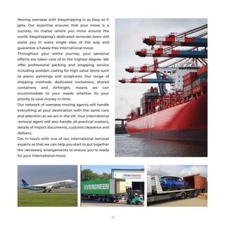 Moving overseas with Easyshipping is as Easy as it
gets. Our expertise ensures that your move is a
success, no matter where you move around the
world. Easyshipping’s dedicated removals team will
assist you in every single step of the way and
guarantee a hassle-free international move.
Throughout your entire journey, your personal
effects are taken care of to the highest degree. We
offer professional packing and wrapping service
including wooden crating for high value items such
as piano, paintings and sculptures. Our range of
shipping methods, dedicated containers, shared
containers and Airfreight, means we can
accommodate to your needs whether its your
priority to save money or time.
Our network of overseas moving agents will handle
everything at your destination with the same care
and attention as we are in the UK. Your international
removal agent will also handle all practical matters,
details of import documents, customs clearance and
delivery.
Get in touch with one of our international removal
experts so that we can help you start to put together
the necessary arrangements to ensure you’re ready
for your international move.
13
 