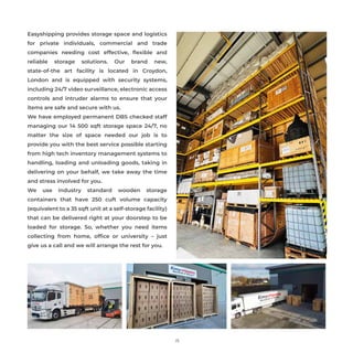 15
Easyshipping provides storage space and logistics
for private individuals, commercial and trade
companies needing cost effective, ﬂexible and
reliable storage solutions. Our brand new,
state-of-the art facility is located in Croydon,
London and is equipped with security systems,
including 24/7 video surveillance, electronic access
controls and intruder alarms to ensure that your
items are safe and secure with us.
We have employed permanent DBS checked staff
managing our 14 500 sqft storage space 24/7, no
matter the size of space needed our job is to
provide you with the best service possible starting
from high tech inventory management systems to
handling, loading and unloading goods, taking in
delivering on your behalf, we take away the time
and stress involved for you.
We use industry standard wooden storage
containers that have 250 cuft volume capacity
(equivalent to a 35 sqft unit at a self-storage facility)
that can be delivered right at your doorstep to be
loaded for storage. So, whether you need items
collecting from home, ofﬁce or university – just
give us a call and we will arrange the rest for you.
 