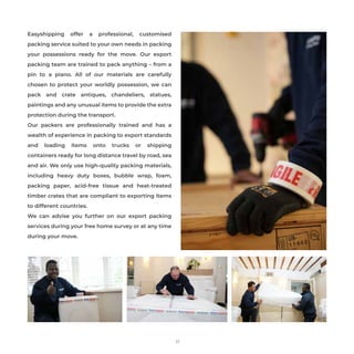 Easyshipping offer a professional, customised
packing service suited to your own needs in packing
your possessions ready for the move. Our export
packing team are trained to pack anything – from a
pin to a piano. All of our materials are carefully
chosen to protect your worldly possession, we can
pack and crate antiques, chandeliers, statues,
paintings and any unusual items to provide the extra
protection during the transport.
Our packers are professionally trained and has a
wealth of experience in packing to export standards
and loading items onto trucks or shipping
containers ready for long distance travel by road, sea
and air. We only use high-quality packing materials,
including heavy duty boxes, bubble wrap, foam,
packing paper, acid-free tissue and heat-treated
timber crates that are compliant to exporting items
to different countries.
We can advise you further on our export packing
services during your free home survey or at any time
during your move.
17
 