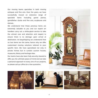 Our moving teams specialise in both moving
antiques and ﬁne arts. Over the years, we have
successfully moved an extensive range of
specialist items including grand pianos,
grandfather clocks and ﬁne arts, sculptures and
statues.
We understand that these precious items are
extremely valuable to you and our expert art
handlers carry out a white-glove service to take
the utmost care and attention and respect to
ensure there is no damage upon arrival at
destination. At Easyshipping we understand that
no two items are the same, hence why we offer
customised moving solutions tailored to your
speciﬁc item. We have specialised not only in
private homes but in London auction houses,
museums, library and heritage sites.
Our teams have also been fully security cleared to
offer you the ultimate peace of mind and we take
a personal approach to every one of our projects,
so please call our ofﬁce for a free quotation.
19
 