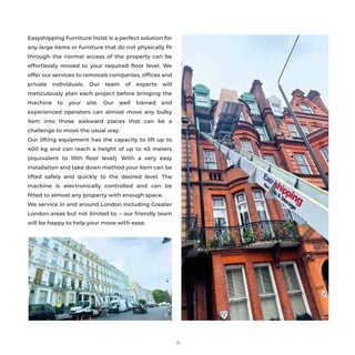 21
Easyshipping Furniture Hoist is a perfect solution for
any large items or furniture that do not physically ﬁt
through the normal access of the property can be
effortlessly moved to your required ﬂoor level. We
offer our services to removals companies, ofﬁces and
private individuals. Our team of experts will
meticulously plan each project before bringing the
machine to your site. Our well trained and
experienced operators can almost move any bulky
item into those awkward places that can be a
challenge to move the usual way.
Our lifting equipment has the capacity to lift up to
400 kg and can reach a height of up to 45 meters
(equivalent to 10th ﬂoor level). With a very easy
installation and take down method your item can be
lifted safely and quickly to the desired level. The
machine is electronically controlled and can be
ﬁtted to almost any property with enough space.
We service in and around London including Greater
London areas but not limited to. – our friendly team
will be happy to help your move with ease.
 