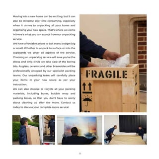 Moving into a new home can be exciting, but it can
also be stressful and time-consuming, especially
when it comes to unpacking all your boxes and
organising your new space. That’s where we come
in! Here’s what you can expect from our unpacking
service.
We have affordable prices to suit every budget big
or small. Whether to unpack to surface or into the
cupboards we cover all aspects of the service.
Choosing an unpacking service will save you’re the
stress and time while we take care of the boring
bits. As glass, ceramic and other breakables will be
professionally wrapped by our specialist packing
teams. Our unpacking team will carefully place
your items in your new space as per your
instruction.
We can also dispose or recycle all your packing
materials, including boxes, bubble wrap and
packing boxes, so that you don’t have to worry
about cleaning up after the move. Contact us
today to discuss your complete move service!
23
 