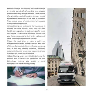 25
Removal, storage, and shipping insurance coverage
are crucial aspects of safeguarding your valuable
possessions during storage or transit. These policies
offer protection against losses or damages caused
by unforeseen events such as ﬁre, theft, or accidents.
They provide peace of mind, which is invaluable
during the moving process.
At Easyshipping, we understand the importance of
tailored insurance options. That's why we offer
ﬂexible coverage plans to suit your speciﬁc needs
and budget. Our full-value protection ensures that
your items are covered for their entire replacement
value, providing comprehensive security.
Should the need arise to make a claim, our
straightforward claims process ensures ease and
efﬁciency. Our dedicated team will assist you every
step of the way, offering guidance, necessary
documentation, and unwavering support to ensure
a smooth and hassle-free experience.
At Easyshipping, we are committed to delivering the
highest level of service and protection for your
belongings, ensuring your peace of mind
throughout the entire moving journey.
 