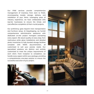 29
Our FF&E services provide comprehensive
management of inventory from start to ﬁnish,
encompassing receipt, storage, delivery, and
installation of your items. Leveraging years of
industry experience, we have collaborated with
top-tier businesses to ensure the timely and
cost-effective completion of their crucial projects.
Our proﬁciency goes beyond mere transportation
and furniture setup. At Easyshipping, we furnish
comprehensive administrative assistance with
dedicated on-site project managers overseeing
every aspect. We assure quality at every step, from
meticulous white glove installations and detailed
photo inventories to fully bonded storage facilities
complete with RAMS documentation, all
customized to suit your precise needs. Our
specialized solutions are distinct and entirely
customized to meet the unique requirements of
each client. From inception to completion, we
handle every aspect within your package, providing
a comprehensive one-stop solution to ensure the
successful execution of your project.
 