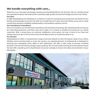 3
We handle everything with care…
Welcome to our removals and storage company, serving Worldwide for over 20 years. We are a locally owned
and operated company that takes pride in providing high-quality removal and storage services to our clients.
Our Story
In 2003, Easyshipping Ltd embarked on a mission to make the moving process stress-free and hassle-free for
families and businesses across the UK. With our humble ﬂeet of 9 Luton vans and 6 HGVs, we set out to create
a brand that stands for reliability, professionalism, and excellent customer service.
Our Commitment to Excellence
Since our inception, our commitment to excellence has remained unwavering. We understand that moving can
be a daunting experience, and that's why we've made it our mission to simplify the process for our valued
customers. With a strong focus on customer satisfaction, we've grown not only in terms of our ﬂeet and
infrastructure but also in terms of the trust and conﬁdence that our customers place in us.
Our Services
Easyshipping Ltd offers a comprehensive range of services tailored to meet the diverse needs of our clients.
Whether you're moving locally or across the country, our experienced team of professionals is dedicated to
ensuring your belongings arrive safely at their destination. We offer a wide range of services, including
domestic, commercial moving, storage, export packing, ﬁne art and antique moving and international moves.
We also offer unpacking and comprehensive insurance coverage to ensure the safety and protection of your
belongings.
 
