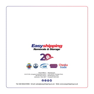 Head Ofﬁce:
Unit 15-16, Liongate Enterprise Park,
80 Morden Road,
Mitcham, -CR4 4NY
Warehouse:
Unit DC2C, Prologis Park,
Beddington Lane,
Croydon-CR0 4GG
Tel: 020 8648 9092 Email: sales@easyshipping.co.uk Web: www.easyshipping.co.uk
 