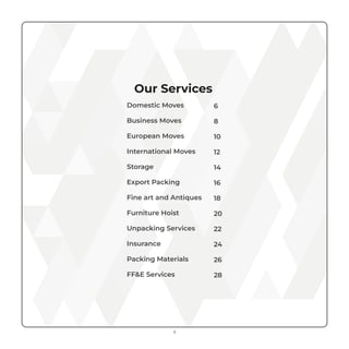 Our Services
Domestic Moves
Business Moves
European Moves
International Moves
Storage
Export Packing
Fine art and Antiques
Furniture Hoist
Unpacking Services
Insurance
Packing Materials
FF&E Services
6
8
10
12
14
16
18
20
22
24
26
28
4
 