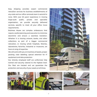 Easy shipping provides expert commercial
relocation services for business establishments of
any scale and our ofﬁce removals team is second to
none. With over 20 years’ experience in moving
large-scale public, private and specialist
organisation, we provide securely delivered
services, speciﬁc to meet all your ofﬁce move
requirements.
Business Moves are complex endeavours that
require careful planning and execution to minimize
downtime and ensure a seamless transition.
Whether it is moving artwork, books, and other
collections as part of a bigger commercial
relocation, or moving whole hospitals, libraries,
laboratories, factories, industrial or museums, we
have an array of expertise.
We will work with you on inventory of assets, proper
packing, clear labelling, special attention for IT
equipment and data protection.
Our directly employed staff are uniformed, fully
trained and security cleared to the highest level.
Our ﬂeet are tracked and we guarantee the
protection and security of your assets at all times.
9
 