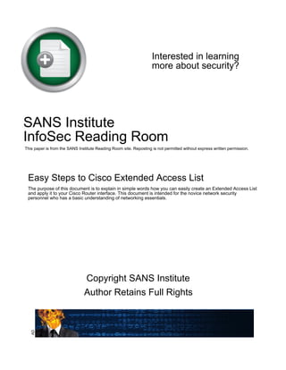 Interested in learning
more about security?
SANS Institute
InfoSec Reading Room
This paper is from the SANS Institute Reading Room site. Reposting is not permitted without express written permission.
Easy Steps to Cisco Extended Access List
The purpose of this document is to explain in simple words how you can easily create an Extended Access List
and apply it to your Cisco Router interface. This document is intended for the novice network security
personnel who has a basic understanding of networking essentials.
Copyright SANS Institute
Author Retains Full Rights
AD
 