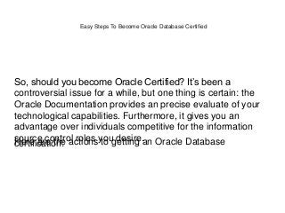 Easy Steps To Become Oracle Database Certified
So, should you become Oracle Certified? It’s been a
controversial issue for a while, but one thing is certain: the
Oracle Documentation provides an precise evaluate of your
technological capabilities. Furthermore, it gives you an
advantage over individuals competitive for the information
source control roles you desire.Here are the actions to getting an Oracle Databasecertification:
 