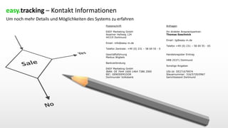 easy.tracking – Kontakt Informationen
Um noch mehr Details und Möglichkeiten des Systems zu erfahren
Postanschrift
EASY Marketing GmbH
Asselner Hellweg 124
44319 Dortmund
Email: info@easy-m.de
Telefon Zentrale: +49 (0) 231 – 58 69 55 - 0
Geschäftsführung
Markus Wigbels
Bankverbindung
EASY Marketing GmbH
IBAN: DE 7644 1600 1464 7386 2900
BIC: GENODEM1DOR
Dortmunder Volksbank
Anfragen
Ihr direkter Ansprechpartner:
Thomas Goschnick
Email: tg@easy-m.de
Telefon +49 (0) 231 – 58 69 55 - 65
Handelsregister Eintrag
HRB 25371 Dortmund
Sonstige Angaben
USt-Id: DE271679974
Steuernummer: 316/5720/0967
Gerichtsstand Dortmund
 